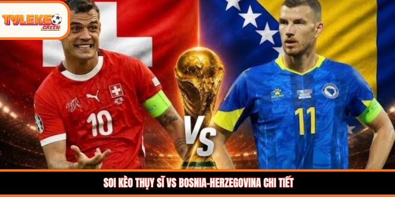 Soi kèo Thụy Sĩ vs Bosnia-Herzegovina chi tiết 