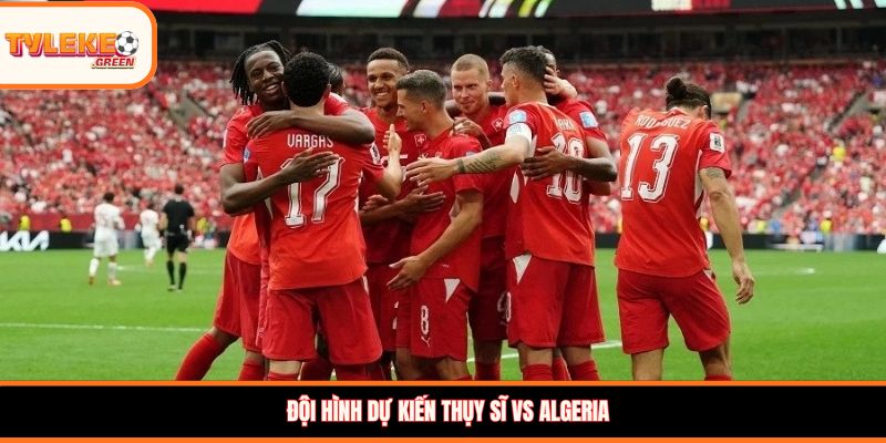 Đội hình dự kiến Thụy Sĩ vs Algeria
